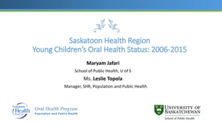Saskatoon Health Region
Young Children’s Oral Health Status: 2006-2015
Maryam Jafari
School of Public Health, U of S
Ms. Leslie Topola
Manager, SHR, Population and Public Health
 