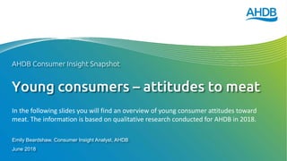 Young consumers – attitudes to meat
Emily Beardshaw, Consumer Insight Analyst, AHDB
June 2018
AHDB Consumer Insight Snapshot
In the following slides you will find an overview of young consumer attitudes toward
meat. The information is based on qualitative research conducted for AHDB in 2018.
 