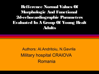 Refference Normal Values Of
Morphologic And Functional
2d-echocardiographic Parameters
Evaluated In A Group Of Young Healt
Adults

Authors: Al.Andritoiu, N.Gavrila

Military hospital CRAIOVA
Romania

 
