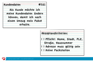 © plentymarkets GmbH | www.plentymarkets.com
Als Kunde möchte ich
meine Kundendaten ändern
können, damit ich nach
einem Umzug mein Paket
erhalte.
[ ] Pflicht: Name, Stadt, PLZ,
Straße, Hausnummer
[ ] Adresse muss gültig sein
[ ] Keine Packstation
Akzeptanzkriterien:
Kundendaten #321
 
