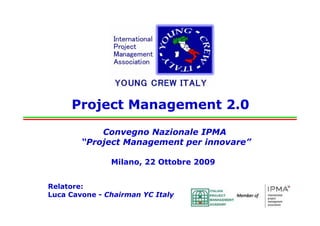 Project Management 2.0

                          Convegno Nazionale IPMA
                      “Project Management per innovare”

                                   Milano, 22 Ottobre 2009


      Relatore:
      Luca Cavone - Chairman YC Italy
Congresso Nazionale IPMA - “Project Management per innovare” - 22 Ottobre 2009
                                                   innovare”
 