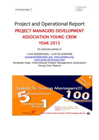 Project and Operational Report
PROJECT MANAGERS DEVELOPMENT
ASSOCIATION YOUNG CREW
YEAR 2015
For enquiries contact us
+234 8020952900, +234 8133284598
youngcrew@pmdan.org, www.pmdan.org,
www.ipma.ch/young-crew
Facebook Page: International Project Management Association
Young Crew Nigeria
 