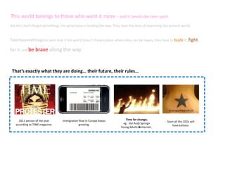  This	
  world	
  belongs	
  to	
  those	
  who	
  want	
  it	
  more	
  -­‐	
  and	
  it	
  Smells	
  like	
  teen	
  spirit.	
  
But	
  let’s	
  don’t	
  forget	
  something;	
  this	
  generaRon	
  is	
  leading	
  the	
  way.	
  They	
  have	
  the	
  duty	
  of	
  improving	
  the	
  present	
  world.	
  



Twentysomethings	
  to	
  learn	
  that	
  if	
  the	
  world	
  doesn’t	
  have	
  a	
  place	
  where	
  they	
  can	
  be	
  happy,	
  they	
  have	
  to	
  build	
  it,	
  ﬁght	
  

for	
  it,	
  and	
  be	
  brave	
  along	
  the	
  way.	
  	
  



  That’s	
  exactly	
  what	
  they	
  are	
  doing…	
  their	
  future,	
  their	
  rules…	
  




       2011	
  person	
  of	
  the	
  year	
        ImmigraRon	
  ﬂow	
  in	
  Europe	
  keeps	
  	
             Time	
  for	
  change;	
  	
  
                                                                                                                                                           Soon	
  all	
  the	
  CEOs	
  will	
  	
  
     according	
  to	
  TIME	
  magazine.	
                    growing.	
  	
                                  eg:	
  	
  the	
  Arab	
  Spring>	
  	
  
                                                                                                                                                              have	
  taWoos.	
  
                                                                                                             Young	
  Adults	
  &Internet..	
  
 
