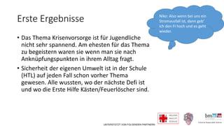 UNTERSTÜTZT VON FOLGENDEN PARTNERN
Erste Ergebnisse
• Das Thema Krisenvorsorge ist für Jugendliche
nicht sehr spannend. Am ehesten für das Thema
zu begeistern waren sie wenn man sie nach
Anknüpfungspunkten in ihrem Alltag fragt.
• Sicherheit der eigenen Umwelt ist in der Schule
(HTL) auf jeden Fall schon vorher Thema
gewesen. Alle wussten, wo der nächste Defi ist
und wo die Erste Hilfe Kästen/Feuerlöscher sind.
Niko: Also wenn bei uns ein
Stromausfall ist, dann geb‘
ich den FI hoch und es geht
wieder.
 