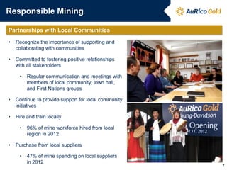 Responsible Mining
Partnerships with Local Communities
• Recognize the importance of supporting and
collaborating with communities
• Committed to fostering positive relationships
with all stakeholders
• Regular communication and meetings with
members of local community, town hall,
and First Nations groups
• Continue to provide support for local community
initiatives
• Hire and train locally
• 96% of mine workforce hired from local
region in 2012
• Purchase from local suppliers
• 47% of mine spending on local suppliers
in 2012
7
 