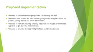 Proposed implementation
 We need to collaborate with people who can develop the app.
 We would need to test this with several young drivers and get it rated by
parents, young drivers and other stakeholders.
 We need to work on securing funding, resources and maybe government's
approval to get our idea implemented.
 We need to promote the app in High Schools and Driving Schools.
10
 