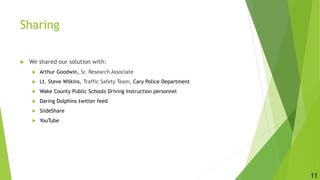 Sharing
 We shared our solution with:
 Arthur Goodwin, Sr. Research Associate
 Lt. Steve Wilkins, Traffic Safety Team, Cary Police Department
 Wake County Public Schools Driving Instruction personnel
 Daring Dolphins twitter feed
 SlideShare http://www.slideshare.net/trainglerobotics/young-driver-safety
 YouTube
11
 