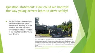 Question-statement: How could we improve
the way young drivers learn to drive safely?
 We decided on this question-
statement because Sneha’s
brother was learning to drive
and also because we were
concerned by a fatal accident
in our neighborhood involving
teen drivers.
Cary Police Officers Grant Anderson, left, and Brian Ready, right, collect
evidence at an accident scene. According to Cary Police, 3 teenagers were
taken to the hospital after being struck by a dump truck, rear left, on Highway
55 and McCrimmon Parkway in Cary on the morning of Tuesday, Sept. 16,
2014.
Read more here: http://www.newsobserver.com/2014/09/19/4164998/teen-driver-will-be-
cited-in-cary.html#storylink=cpy
3
 