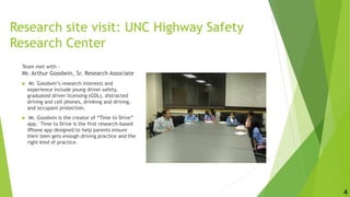 Research site visit: UNC Highway Safety
Research Center
Team met with -
Mr. Arthur Goodwin, Sr. Research Associate
 Mr. Goodwin’s research interests and
experience include young driver safety,
graduated driver licensing (GDL), distracted
driving and cell phones, drinking and driving,
and occupant protection.
 Mr. Goodwin is the creator of “Time to Drive”
app. Time to Drive is the first research-based
iPhone app designed to help parents ensure
their teen gets enough driving practice and the
right kind of practice.
4
 