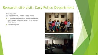 Research site visit: Cary Police Department
Team met with -
Lt. Steve Wilkins, Traffic Safety Team
 Lt. Steve Wilkins helped us understand various
traffic issues, initiatives by Cary PD to address
these issues.
 911 Facility Tour
5
 
