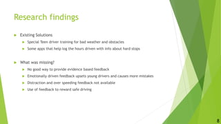 Research findings
 Existing Solutions
 Special Teen driver training for bad weather and obstacles
 Some apps that help log the hours driven with info about hard stops
 What was missing?
 No good way to provide evidence based feedback
 Emotionally driven feedback upsets young drivers and causes more mistakes
 Distraction and over speeding feedback not available
 Use of feedback to reward safe driving
8
 
