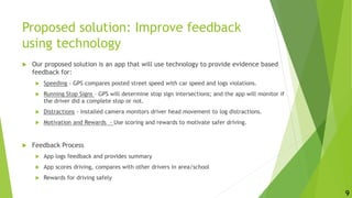 Proposed solution: Improve feedback
using technology
 Our proposed solution is an app that will use technology to provide evidence based
feedback for:
 Speeding - GPS compares posted street speed with car speed and logs violations.
 Running Stop Signs – GPS will determine stop sign intersections; and the app will monitor if
the driver did a complete stop or not.
 Distractions - Installed camera monitors driver head movement to log distractions.
 Motivation and Rewards - Use scoring and rewards to motivate safer driving.
 Feedback Process
 App logs feedback and provides summary
 App scores driving, compares with other drivers in area/school
 Rewards for driving safely
9
 