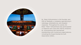 Dr. Peter Killcommons is the founder and
CEO of Medweb, a company specializing in
radiology, telemedicine, and disaster
response. Throughout his career, Dr.
Peter “Pete” Killcommons has participated
in medical care trips and charity missions.
Dr. Killcommons has maintained
membership with numerous organizations,
including the Experimental Aircraft
Association (EAA).
 
