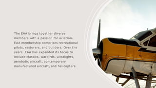 The EAA brings together diverse
members with a passion for aviation.
EAA membership comprises recreational
pilots, restorers, and builders. Over the
years, EAA has expanded its focus to
include classics, warbirds, ultralights,
aerobatic aircraft, contemporary
manufactured aircraft, and helicopters.
 