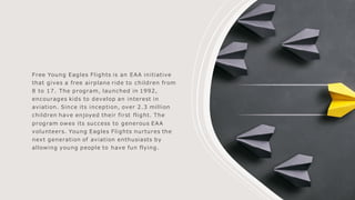 Free Young Eagles Flights is an EAA initiative
that gives a free airplane ride to children from
8 to 17. The program, launched in 1992,
encourages kids to develop an interest in
aviation. Since its inception, over 2.3 million
children have enjoyed their first flight. The
program owes its success to generous EAA
volunteers. Young Eagles Flights nurtures the
next generation of aviation enthusiasts by
allowing young people to have fun flying.
 