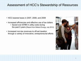 Assessment of HCC’s Stewardship of Resources


• HCC lowered taxes in 2007, 2008, and 2009

• Increased efficiencies and effective use of tax dollars
     • Saved over $79M in utility costs during
       the past 5 years (Report from Reliant Energy, July 2012)

• Increased non-tax revenues to off-set taxation
  through a variety of innovative, entrepreneurial efforts




                                                                  8
 