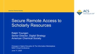 American Chemical Society
Secure Remote Access to
Scholarly Resources
Ralph Youngen
Senior Director, Digital Strategy
American Chemical Society
Changes in Higher Education & The Information Marketplace
NISO Virtual Conference
June 17, 2020 1
 