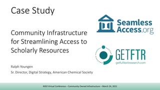 Ralph Youngen
Sr. Director, Digital Strategy, American Chemical Society
Case Study
Community Infrastructure
for Streamlining Access to
Scholarly Resources
NISO Virtual Conference – Community Owned Infrastructure – March 24, 2021
 