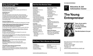 The Young Entrepreneur
Books, Periodicals and Films                                                  Start Your Own Business Today!
You Can Borrow at BPL
                                                                                                                   Special Skills or Training
                                                                                                                                                                                         Education & Job
202 Ways Not to Mooch Off Your Parents                                        Outside Work
by James Stephenson (650.1208 S)                                              • Car washing                        • Bicycle repair
                                                                                                                   • Calligraphy
                                                                                                                                                                                         Information Center
Start making your own money with this helpful guide’s 202 ideas for           • Delivery or errand service
starting your own business.                                                   • Dog walking                        • DJ or live music
                                                                              • Garage cleaning                    • Crafts/jewelry making
BizKid$ DVD Series                                                            • Garage sale                        • Photography

                                                                                                                                                                              The Young
(DVD J 650.1 B )                                                              • Gardening                          • T-shirt design/sales
A fun, half-hour television series about kids, money and business             • Grocery shopping                   •  utoring in math, reading or
                                                                                                                     T
that blends entertainment and education. The show’s format features           • Home improvement                     other subjects


                                                                                                                                                                              Entrepreneur
an engaging mix of real-life profiles, sketch comedy, animation, and          • Laundromat pick-up/delivery        • Videotaping
off-beat characters like the King of KaChing and Financial Genius.            •  itter removal for businesses,
                                                                                L
Each episode is based on the national standards for both financial literacy     apartment buildings or homes       Use Your Computer
and entrepreneurship.                                                         • Painting houses/fences             • Blog
                                                                              • Pool cleaning/maintenance          • Podcast
Entrepreneur Magazine (338 E)                                                 • Snow shoveling                     • Brochure/flyer design service
A monthly magazine with articles and advice for entrepreneurs of all ages.                                         • Computer consultant/instructor
                                                                              Inside Work                          • Typing service                                                                Teens, do you want to
The New Totally Awesome Business Book for Kids (and Their Parents):           • Home bakery service                • eBay business
with Twenty Super Businesses You Can Start Right Now!                         • House cleaning/window washing      • Greeting card design/sales
                                                                                                                                                                                                   turn your dreams
by Arthur Bochner and Rose Bochner (658.041 B)
An informative book with suggestions for starting a business right away.
                                                                              • Laundry/ironing service            • Neighborhood newsletter                                                       of owning a business
                                                                              •  rganizing and running
                                                                                O                                  • Neighborhood directory of services
                                                                                special events                     • Web design                                                                    into reality?
The Small Business Bible: Everything You Need to Know to Succeed
in Your Small Business                                                        • Party helpers: catering,
                                                                                
                                                                                food service, clean-up             Publicize Your Business
by Steven D. Strauss (658.022 S)
                                                                              • Specially trusted services:        • Advertise in a school newspaper                                               Then this brochure is for you!
An easy-to-read resource that covers strategies for success and                                                    • Door-to-door flyer distribution
all aspects of business operations.                                             –Babysitting
                                                                                – ouse-sitting: pick up mail,
                                                                                  H                                •  ost notices on bulletin boards
                                                                                                                     P
Start Your Own Pet-Sitting Business: Your Step-by-Step Guide to Success           water plants                       in the community
by Cheryl Kimball (636.088 K)                                                   –Pet-sitting
A wealth of information on how to become a part of the booming
pet-sitting business.
What Color Is Your Parachute? For Teens: Discovering Yourself,
DefiningYour Future
by Richard Nelson Bolles and Carol Christen (331.128 B)                       What Does it Take to Become an Entrepreneur?                                                    Education  Job Information Center
Descriptions of 250 job titles based on the Department of Labor’s                                                                                                             Central Library
classifications.                                                              • Confidence                        • Leadership and communication skills                       10 Grand Army Plaza
                                                                              • Competitiveness                   • Risk-taking
Young Adult’s Guide to Business Communications                                                                                                                                Brooklyn, NY 11238
                                                                              • Love of the product or service    • Sales and persuasion skills
by Kristi L. Thomason-Carroll (651.7 T)
Whether you are an entrepreneur or working a typical job, this book
                                                                              • Can-do attitude!                  • Positive outlook                                          718.230.2177




                                                                                                                                                          3924.BR (4.30.10)
                                                                              • Honesty and integrity             • A vision for what is possible!
will guide you through making first impressions, conducting yourself          • Creativity and flexibility
                                                                                                                                                                              www.brooklynpubliclibrary.org/ejic.jsp
professionally and much more.
 
