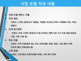 사업 모델 작성 내용
1. 사업 모델 캔버스 이름
2. 가치 제안
• 키워드: 고객의 문제/요구 해결안, 차별화 포인트(고객이 구매해야 하는 이유),
경쟁사
3. 고객 세그멘트
• 키워드: 타겟 고객의 문제/요구/얻고자하는 혜택,시장 크기,시장 종료(새로운
시장, 기존 시장 등)
4. 주요 자원
• 키워드: 지적 자원(특허 등), 주요 인력(개발, 영업, 제조), 자금 확보 전략,
인프라 확보 전략(공장 등)
5. 고객 관계
• 키워드: 고객 확보 전략(마케팅 전략), 고객 유치 전략
 