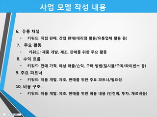 사업 모델 작성 내용
6. 유통 채널
• 키워드: 직접 판매, 간접 판매(대리점 활용/유통업체 활용 등)
7. 주요 활동
• 키워드: 제품 개발, 제조, 판매를 위한 주요 활동
8. 수익 흐름
• 키워드: 판매 가격, 예상 매출/손익, 구매 방법(일시불/구독/라이센스 등)
9. 주요 파트너
• 키워드: 제품 개발, 제조, 판매를 위한 주요 파트너/필요성
10, 비용 구조
• 키워드: 제품 개발, 제조, 판매를 위한 비용 내용 (인건비, 투자, 재료비등)
 