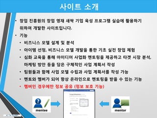 사이트 소개
• 창업 진흥원의 창업 영재 새싹 기업 육성 프로그램 실습에 활용하기
위하여 개발한 사이트입니다.
• 기능
• 비즈니스 모델 설계 및 분석
• 아이템 선정, 비즈니스 모델 개발을 통한 기초 실전 창업 체험
• 심화 교육을 통해 아이디어 사업화 멘토링을 제공하고 타겟 시장 분석,
마케팅 방안 등을 담은 구체적인 사업 계획서 작성
• 팀원들과 함께 사업 모델 수립과 사업 계획서를 작성 가능
• 멘토와 멤버가 되어 항상 온라인으로 멘토링을 받을 수 있는 기능
• 멤버인 경우에만 정보 공유 (정보 보호 기능)
 