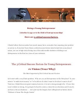 Being a Young Entrepreneur

                  (whether in age or to the field of Entrepreneurship)

                         there are 3 critical success factors.



I firmly believe that no matter how much money have, no matter how amazing your product
or service is, if you don’t have these 3 critical success factors intertwined into your plan of
action, you are at high risk of being one of the unfavorable statistics of failing as an
Entrepreneur in the first two years of your existence.




      The 3 Critical Success Factors for Young Entrepreneurs
                               #1 Vision (Your Why)
                       The Most Important of the Critical Success Factors


Let’s start with a very blunt question. Why are you an Entrepreneur in the first place? Is your
answer “to make more money” or “to be able to do what I want to do when I want to do it!”
Trust me, I think these are great reasons, however, it is not a strong enough why. If your why
is not evident or strong, it is going to be hard to create a vision for you business and if you do
not have a for you business . . . Let’s just say the longest, best selling book in history states
“Without a Vision The People Parish.”
 
