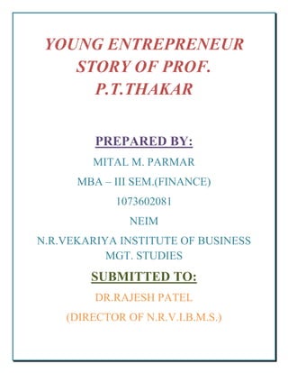 YOUNG ENTREPRENEUR
    STORY OF PROF.
      P.T.THAKAR

         PREPARED BY:
        MITAL M. PARMAR
      MBA – III SEM.(FINANCE)
            1073602081
               NEIM
N.R.VEKARIYA INSTITUTE OF BUSINESS
           MGT. STUDIES
        SUBMITTED TO:
         DR.RAJESH PATEL
    (DIRECTOR OF N.R.V.I.B.M.S.)
 
