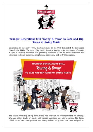 Younger Generations Still ‘Swing & Sway’ to Jazz and Hip
Tunes of Swing Music
Originating in the early 1920s, big band music in the USA dominated the jazz scene
through the 1940s. The term “big band” is often used to refer to a genre of music,
a type of musical ensemble that generally consisted of ten or more musicians and
with four sections: trumpets, saxophones, trombones, and a rhythm section.
The initial popularity of big band music was found in its accompaniment for dancing.
Whereas other kinds of music laid special emphasis on improvisation, big bands
relied on written arrangements and compositions. A greater role was assigned to
 