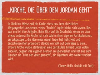 „KIRCHE, DIE ÜBER DEN JORDAN GEHT“
In ähnlicher Weise soll die Kirche stets aus ihrer christlichen
Vergangenheit ausziehen, vieles "Ererbte" tapfer hinter sich lassen. Das
war und ist ihre Aufgabe. Beim Blick auf die Geschichte sehen wir aber
etwas anderes: Die Kirche hat sich bald in ihren eigenen Partikularismus
zurückgezogen., die Idee eines neuen Israel hat nicht Mut und
Entschlossenheit provoziert ständig ein Volk auf dem Weg zu sein…
Unsere Kirche wurde stattdessen eine partikuläre Einheit unter vielen
anderen, begann ihre eigenen Grenzen zu überwachen und hat aus dem
Glauben ein "Erbe der Väter gemacht", ein Eigentum, das weiter tradiert
wird.
                                           (Tomas Halik, Geduld mit Gott)
 