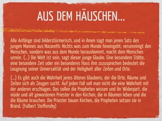 AUS DEM HÄUSCHEN...
Alle An änge sind bilderstürmerisch, und in ihnen sagt man jenen Satz des
jungen Mannes aus Nazareth: Nichts was zum Munde hineingeht, verunreinigt den
Menschen, sondern was aus dem Munde herauskommt, macht dem Menschen
unrein. (...) Die Welt ist sein, sagt dieser junge Glaube. Eine besondere Stätte,
eine besondere Zeit oder ein besonderes Haus ihm zuzusprechen bedeutet die
Leugnung seiner Universalität und der Heiligkeit aller Zeiten und Orte.
(...) Es gibt auch die Wahrheit jenes älteren Glaubens, der die Orte, Räume und
Zeiten sich als Zeugen sucht. Auf jeden Fall soll man nicht die eine Wahrheit mit
der anderen erschlagen. Das sollen die Propheten wissen und ihr Widerpart, die
müde und alt gewordenen Priester in den Kirchen, die in Räumen leben und die
die Räume brauchen. Die Priester bauen Kirchen, die Propheten setzen sie in
Brand. (Fulbert Steﬀensky)
 