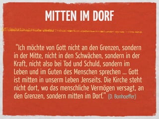 MITTEN IM DORF

 “Ich möchte von Gott nicht an den Grenzen, sondern
in der Mitte, nicht in den Schwächen, sondern in der
Kraft, nicht also bei Tod und Schuld, sondern im
Leben und im Guten des Menschen sprechen ... Gott
ist mitten in unserm Leben Jenseits. Die Kirche steht
nicht dort, wo das menschliche Vermögen versagt, an
den Grenzen, sondern mitten im Dorf.” (D. Bonhoeﬀer)
 