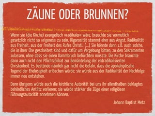ZÄUNE ODER BRUNNEN?
Wenn sie (die Kirche) evangelisch »radikaler« wäre, brauchte sie vermutlich
gesetzlich nicht so »rigoros« zu sein. Rigorosität stammt eher aus Angst, Radikalität
aus Freiheit, aus der Freiheit des Rufes Christi. (...) Sie könnte dann z.B. auch solche,
die in ihrer Ehe gescheitert sind und da ür um Vergebung bitten, zu den Sakramenten
zulassen, ohne dass sie einen Dammbruch be ürchten müsste. Die Kirche brauchte
dann auch nicht den Pﬂichtzölibat zur Bemäntelung der entradikalisierten
Christenheit. Es bestünde nämlich gar nicht die Gefahr, dass die apokalyptische
Tugend der Ehelosigkeit erlöschen würde; sie würde aus der Radikalität der Nachfolge
immer neu entstehen.
Dann übrigens würde auch die kirchliche Autorität bei uns ihr allenthalben beklagtes
behördliches Antlitz verlieren; sie würde stärker die Züge einer religiösen
Führungsautorität annehmen können.
                                                                    Johann Baptist Metz
 