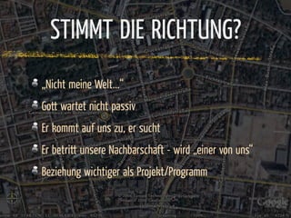STIMMT DIE RICHTUNG?
„Nicht meine Welt...“
Gott wartet nicht passiv
Er kommt auf uns zu, er sucht
Er betritt unsere Nachbarschaft - wird „einer von uns“
Beziehung wichtiger als Projekt/Programm
 