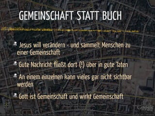 GEMEINSCHAFT STATT BUCH

 Jesus will verändern - und sammelt Menschen zu
einer Gemeinschaft
Gute Nachricht ﬂießt dort (!) über in gute Taten
 An einem einzelnen kann vieles gar nicht sichtbar
werden
Gott ist Gemeinschaft und wirkt Gemeinschaft
 
