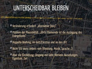 UNTERSCHEIDBAR BLEIBEN

Veränderung erfordert „alternative Story“
Problem der Plausibilität: „(Orts-)Gemeinde ist die Auslegung des
Evangeliums“
Doppelte Bindung: An Gott/Christus und an den Ort
Nicht Stil muss anders sein (Kleidung, Musik, Sprache...)
Aber die Einstellung: Umgang mit Geld, Karriere, Beziehungen,
Eigentum, Zeit
 