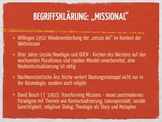 BEGRIFFSKLÄRUNG: „MISSIONAL“
Willingen 1952: Wiederentdeckung der „missio dei“ im Kontext der
Weltmission
80er Jahre: Lesslie Newbigin und GOCN - Kirchen des Westens auf den
wachsenden Pluralismus und rapiden Wandel unvorbereitet, eine
Neukontextualisierung ist nötig
Nachkonstantische Ära: Kirche verliert Deutungsmonopol nicht nur in
der Kosmologie, sondern auch religiös

David Bosch († 1992): Transforming Missions - neues postmodernes
Paradigma mit Themen wie Kontextualisierung, Laienapostolat, soziale
Gerechtigkeit, religiöser Dialog, Theologie als Story und Metapher
 