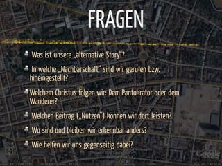 FRAGEN
Was ist unsere „alternative Story“?
 In welche „Nachbarschaft“ sind wir gerufen bzw.
hineingestellt?
Welchem Christus folgen wir: Dem Pantokrator oder dem
Wanderer?
Welchen Beitrag („Nutzen“) können wir dort leisten?
Wo sind und bleiben wir erkennbar anders?
Wie helfen wir uns gegenseitig dabei?
 
