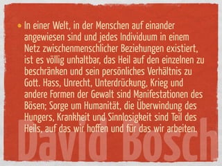 In einer Welt, in der Menschen auf einander
angewiesen sind und jedes Individuum in einem
Netz zwischenmenschlicher Beziehungen existiert,
ist es völlig unhaltbar, das Heil auf den einzelnen zu
beschränken und sein persönliches Verhältnis zu
Gott. Hass, Unrecht, Unterdrückung, Krieg und
andere Formen der Gewalt sind Manifestationen des
Bösen; Sorge um Humanität, die Überwindung des
Hungers, Krankheit und Sinnlosigkeit sind Teil des


David Bosch
Heils, auf das wir hoﬀen und ür das wir arbeiten.
 