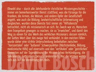Obwohl also – durch alle Jahrhunderte christlicher Missionsgeschichte –
immer ein bemerkenswerter Dienst stattfand, was die Fürsorge ür die
Kranken, die Armen, die Waisen, und andere Opfer der Gesellschaft
angeht, wie auch die Bildung, landwirtschaftliche Unterweisung und
dergleichen, wurden diese Dienste fast immer als “Hilfsdienste”
betrachtet, nicht als missionarisch an sich. Ihr Zweck war es, Menschen
dem Evangelium gewogen zu machen, sie zu “erweichen”, und damit den
Weg zu ebnen ür das Werk des wirklichen Missionars: dessen nämlich,
der Gottes Wort über das ewige Heil verkündet. In den meisten Fällen
wurde daher eine strikte Unterscheidung beibehalten zwischen
“horizontalen” oder “äußeren” Schwerpunkten (Nächstenliebe, Bildung,
medizinische Hilfe) auf einerseits und den “vertikalen” oder “geistlichen”




David Bosch
Elementen auf der Tagesordnung der Mission (etwa Verkündigung, die
Sakramente, Gottesdienstbesuch) andererseits. Nur die letztere wirkte
sich aus auf die Vermittlung des Heils.
 