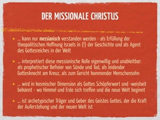 DER MISSIONALE CHRISTUS

… kann nur messianisch verstanden werden - als Er üllung der
theopolitischen Hoﬀnung Israels in (!) der Geschichte und als Agent
des Gottesreiches in der Welt
… interpretiert diese messianische Rolle eigenwillig und unableitbar:
als prophetischer Befreier von Sünde und Tod, als leidender
Gottesknecht am Kreuz, als zum Gericht kommender Menschensohn
… wird in kosmischer Dimension als Gottes Schöpferwort und -weisheit
bekannt - wo Himmel und Erde sich treﬀen und die neue Welt beginnt
… ist archetypischer Träger und Geber des Geistes Gottes, der die Kraft
der Auferstehung und der neuen Welt ist
 