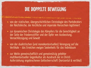 DIE DOPPELTE BEWEGUNG

von der statischen, übergeschichtlichen Christologie des Pantokrators
der Reichskirche, der kirchliche und imperiale Hierarchien legitimiert
zur dynamischen Christologie des Kämpfers ür die Gerechtigkeit an
der Seite der Friedensstifter und der Opfer von Ausbeutung,
Vernachlässigung und Gewalt
von der dualistischen (und monokontextuellen) Verengung auf die
Vertikale – das Erreichen ewigen Seelenheils ür das Individuum
zur Weite gemeinschaftlich und gemeinnützig gelebter
multikontextueller Gegenkultur als Ausdruck der in Christi
Auferstehung angebrochenen Gottesherrschaft (horizontal & vertikal)
 
