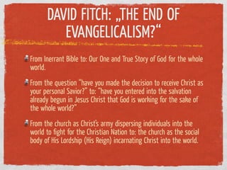 DAVID FITCH: „THE END OF
         EVANGELICALISM?“
From Inerrant Bible to: Our One and True Story of God for the whole
world.
From the question “have you made the decision to receive Christ as
your personal Savior?” to: “have you entered into the salvation
already begun in Jesus Christ that God is working for the sake of
the whole world?”
From the church as Christ’s army dispersing individuals into the
world to ﬁght for the Christian Nation to: the church as the social
body of His Lordship (His Reign) incarnating Christ into the world.
 