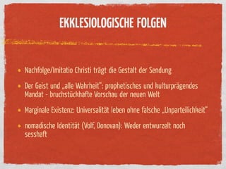 EKKLESIOLOGISCHE FOLGEN


Nachfolge/Imitatio Christi trägt die Gestalt der Sendung
Der Geist und „alle Wahrheit“: prophetisches und kulturprägendes
Mandat - bruchstückhafte Vorschau der neuen Welt
Marginale Existenz: Universalität leben ohne falsche „Unparteilichkeit“
nomadische Identität (Volf, Donovan): Weder entwurzelt noch
sesshaft
 