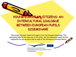 YOUNG EUROPEAN CITIZENS: AN INTERCULTURAL DIALOGUE BETWEEN EUROPEAN PUPILS DISEMINARE This project has been funded with support from the European Commission. This publication reflects the views only of the author, and the Commission cannot be held responsible for any use which may be made of the information contained therein. 