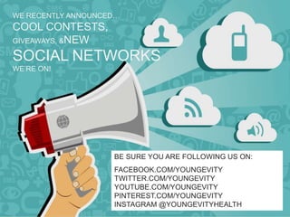 WE RECENTLY ANNOUNCED…
COOL CONTESTS,
GIVEAWAYS, &NEW

SOCIAL NETWORKS
WE’RE ON!




                    BE SURE YOU ARE FOLLOWING US ON:
                    FACEBOOK.COM/YOUNGEVITY
                    TWITTER.COM/YOUNGEVITY
                    YOUTUBE.COM/YOUNGEVITY
                    PINTEREST.COM/YOUNGEVITY
                    INSTAGRAM @YOUNGEVITYHEALTH
 