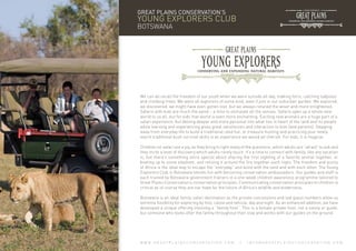 GREAT PLAINS CONSERVATION’S

YOUNG EXPLORERS CLUB
BOTSWANA

We can all recall the freedom of our youth when we were outside all day, making forts, catching tadpoles
and climbing trees. We were all explorers of some kind, even if just in our suburban garden. We explored,
we discovered, we might have even gotten lost, but we always retuned the wiser and more enlightened.
Safaris with kids are much the same – a time to stimulate all the senses. Safaris open up a whole new
world to us all, but for kids that world is even more enchanting. Exciting new animals are a huge part of a
safari experience, but delving deeper and more personal into what lies in heart of the land and its people
while learning and experiencing gives great satisfaction and interaction to kids (and parents). Stepping
away from everyday life to build a traditional reed hut, or treasure hunting and practicing your newly
learnt traditional bush survival skills is an experience we would all cherish. For kids, it is magical.
Children on safari are a joy, as they bring to light many of the questions, which adults are “afraid” to ask and
they incite a level of discovery which adults rarely touch. It’s a time to connect with family, like any vacation
is, but there’s something extra special about sharing the first sighting of a favorite animal together, or
boating up to some elephant, and reliving it around the fire together each night. The freedom and purity
of Africa is the ideal way to escape the “everyday” and bond with the land and with each other. The Young
Explorers Club in Botswana blends fun with becoming conservation ambassadors. Our guides and staff is
each trained by Botswana government trainers in a one-week children awareness programme tailored to
Great Plains Conservation’s conservation principles. Communicating conservation principles to children is
critical as of course they are our hope for the future of Africa’s wildlife and wilderness.
Botswana is an ideal family safari destination as the private concessions and low guest numbers allow us
extreme flexibility for exploring by foot, canoe and vehicle, day and night. As an enhanced addition, we have
developed a unique offering involving a “family host”. This is a female private host, not a nanny or guide,
but someone who looks after the family throughout their stay and works with our guides on the ground.

WWW.GREATPLAINSCONSERVATION.COM

/

INFO@GREATPLAINSCONSERVATION.COM

 