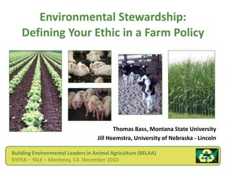 Environmental Stewardship:Defining Your Ethic in a Farm Policy Thomas Bass, Montana State University Jill Heemstra, University of Nebraska - Lincoln Building Environmental Leaders in Animal Agriculture (BELAA) NYFEA – YALE – Monterey, CA  December 2010 