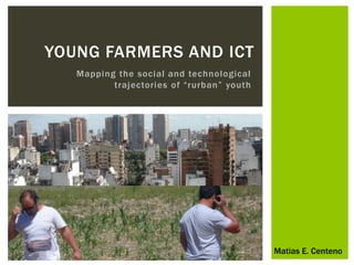 YOUNG FARMERS AND ICT 
Mapping the social and technological 
t raj e c to ri e s o f “rurban ” youth 
Matias E. Centeno 
 