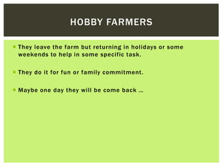 HOBBY FARMERS 
 They leave the farm but returning in hol idays or some 
weekends to help in some specific task. 
 They d...